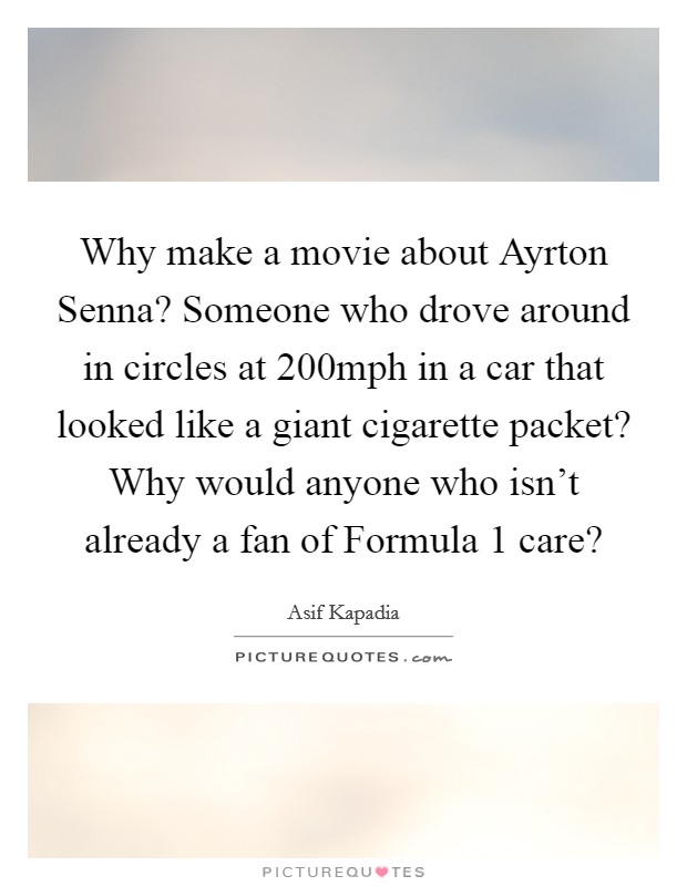 Why make a movie about Ayrton Senna? Someone who drove around in circles at 200mph in a car that looked like a giant cigarette packet? Why would anyone who isn't already a fan of Formula 1 care? Picture Quote #1