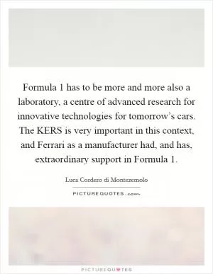 Formula 1 has to be more and more also a laboratory, a centre of advanced research for innovative technologies for tomorrow’s cars. The KERS is very important in this context, and Ferrari as a manufacturer had, and has, extraordinary support in Formula 1 Picture Quote #1
