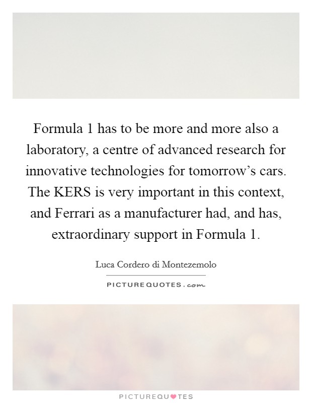 Formula 1 has to be more and more also a laboratory, a centre of advanced research for innovative technologies for tomorrow's cars. The KERS is very important in this context, and Ferrari as a manufacturer had, and has, extraordinary support in Formula 1. Picture Quote #1