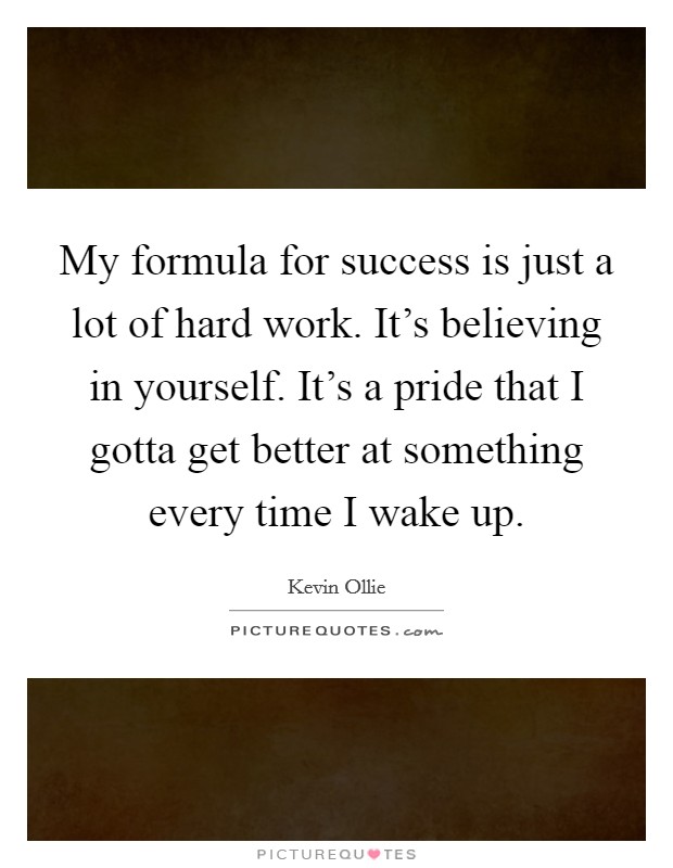 My formula for success is just a lot of hard work. It's believing in yourself. It's a pride that I gotta get better at something every time I wake up. Picture Quote #1