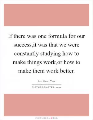 If there was one formula for our success,it was that we were constantly studying how to make things work,or how to make them work better Picture Quote #1