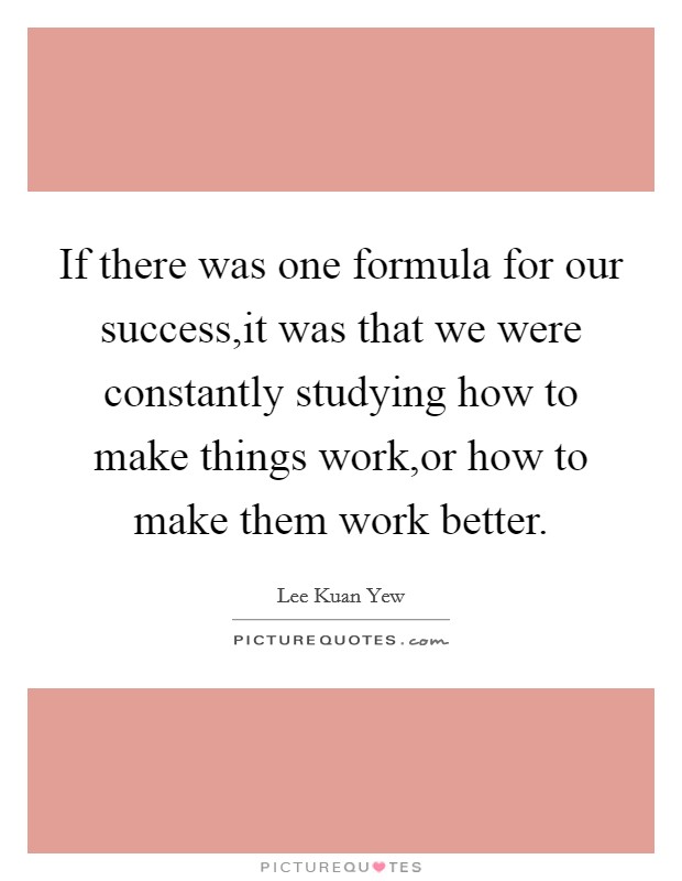If there was one formula for our success,it was that we were constantly studying how to make things work,or how to make them work better. Picture Quote #1