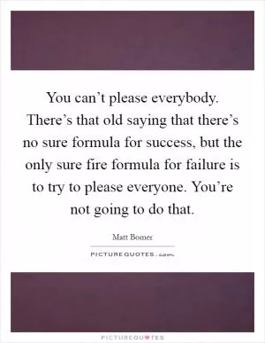 You can’t please everybody. There’s that old saying that there’s no sure formula for success, but the only sure fire formula for failure is to try to please everyone. You’re not going to do that Picture Quote #1