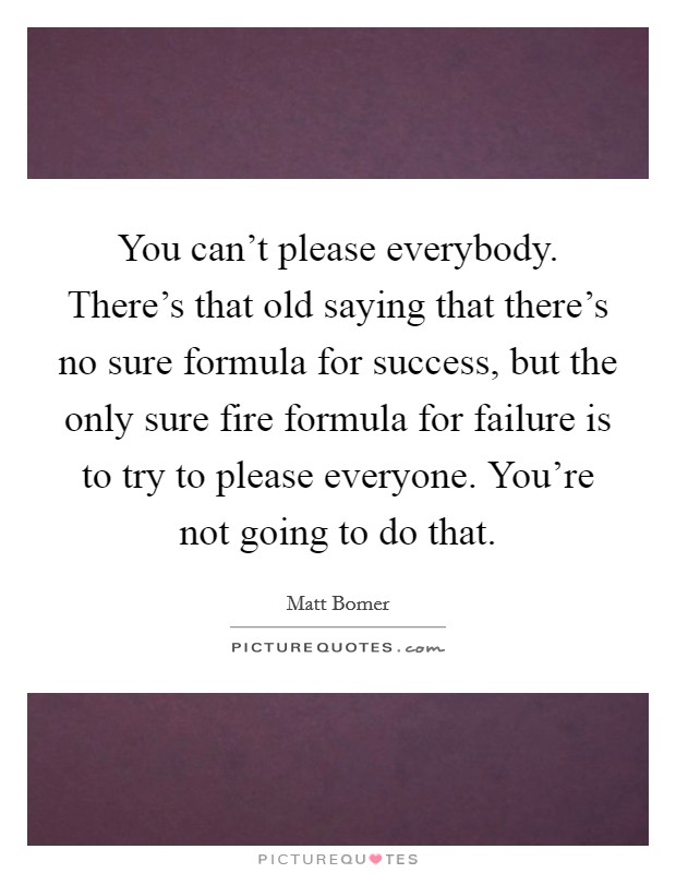 You can't please everybody. There's that old saying that there's no sure formula for success, but the only sure fire formula for failure is to try to please everyone. You're not going to do that. Picture Quote #1