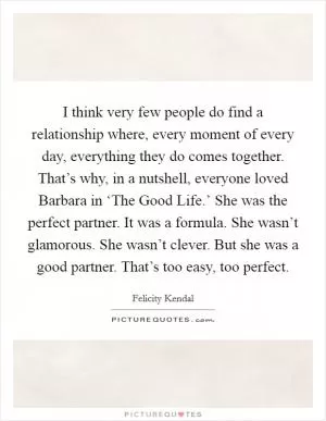 I think very few people do find a relationship where, every moment of every day, everything they do comes together. That’s why, in a nutshell, everyone loved Barbara in ‘The Good Life.’ She was the perfect partner. It was a formula. She wasn’t glamorous. She wasn’t clever. But she was a good partner. That’s too easy, too perfect Picture Quote #1