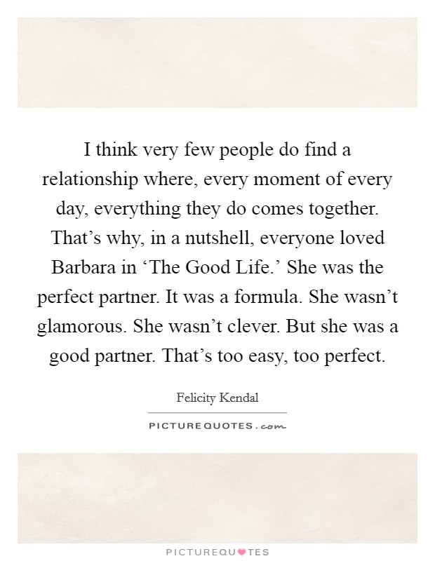 I think very few people do find a relationship where, every moment of every day, everything they do comes together. That's why, in a nutshell, everyone loved Barbara in ‘The Good Life.' She was the perfect partner. It was a formula. She wasn't glamorous. She wasn't clever. But she was a good partner. That's too easy, too perfect. Picture Quote #1