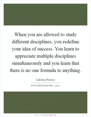 When you are allowed to study different disciplines, you redefine your idea of success. You learn to appreciate multiple disciplines simultaneously and you learn that there is no one formula to anything Picture Quote #1