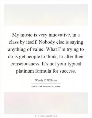 My music is very innovative, in a class by itself. Nobody else is saying anything of value. What I’m trying to do is get people to think, to alter their consciousness. It’s not your typical platinum formula for success Picture Quote #1