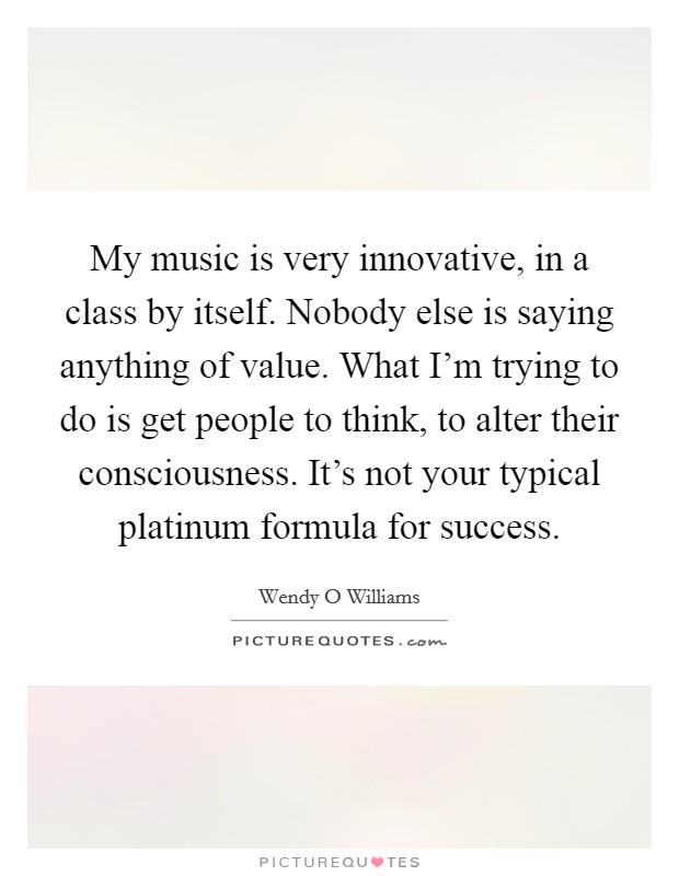 My music is very innovative, in a class by itself. Nobody else is saying anything of value. What I'm trying to do is get people to think, to alter their consciousness. It's not your typical platinum formula for success. Picture Quote #1