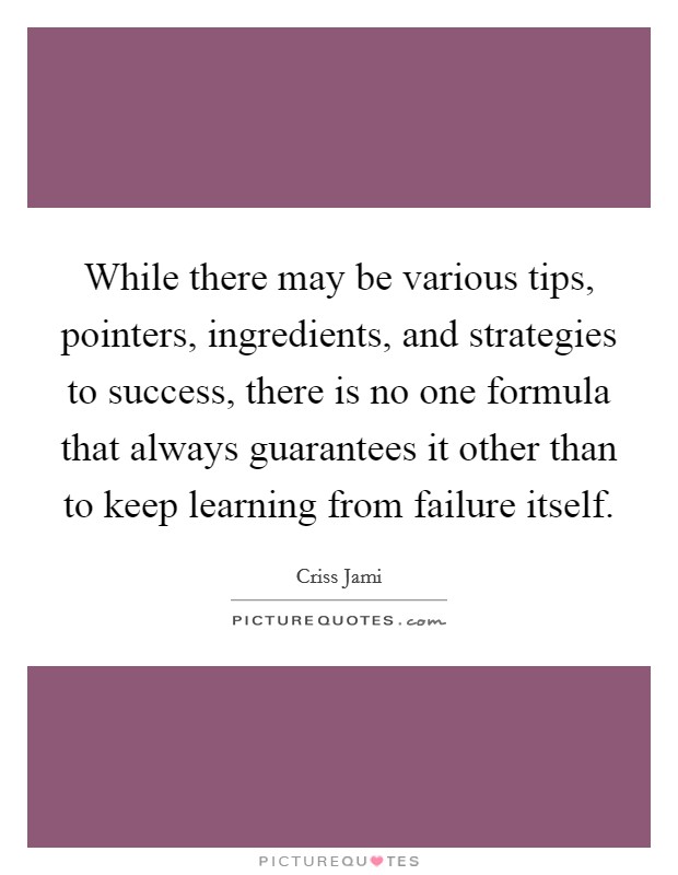While there may be various tips, pointers, ingredients, and strategies to success, there is no one formula that always guarantees it other than to keep learning from failure itself. Picture Quote #1