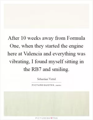 After 10 weeks away from Formula One, when they started the engine here at Valencia and everything was vibrating, I found myself sitting in the RB7 and smiling Picture Quote #1