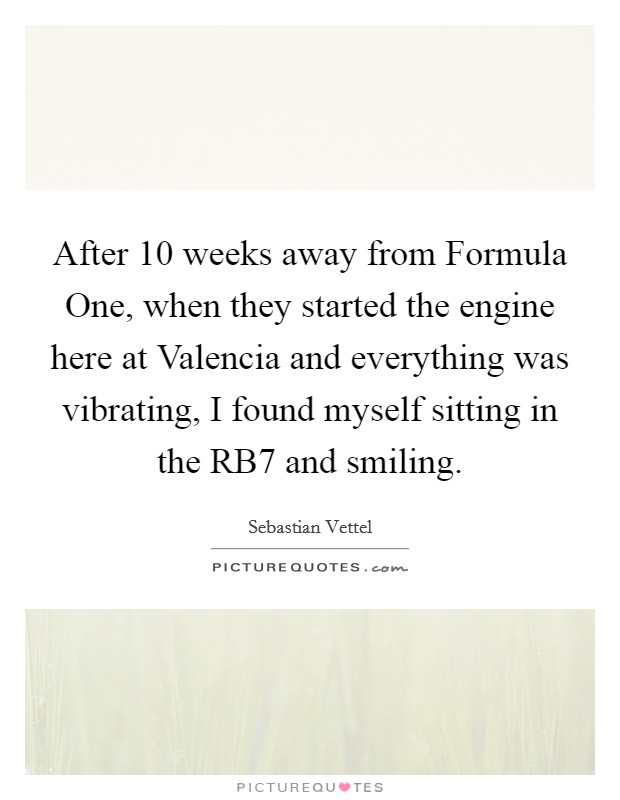 After 10 weeks away from Formula One, when they started the engine here at Valencia and everything was vibrating, I found myself sitting in the RB7 and smiling. Picture Quote #1