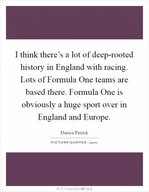 I think there’s a lot of deep-rooted history in England with racing. Lots of Formula One teams are based there. Formula One is obviously a huge sport over in England and Europe Picture Quote #1