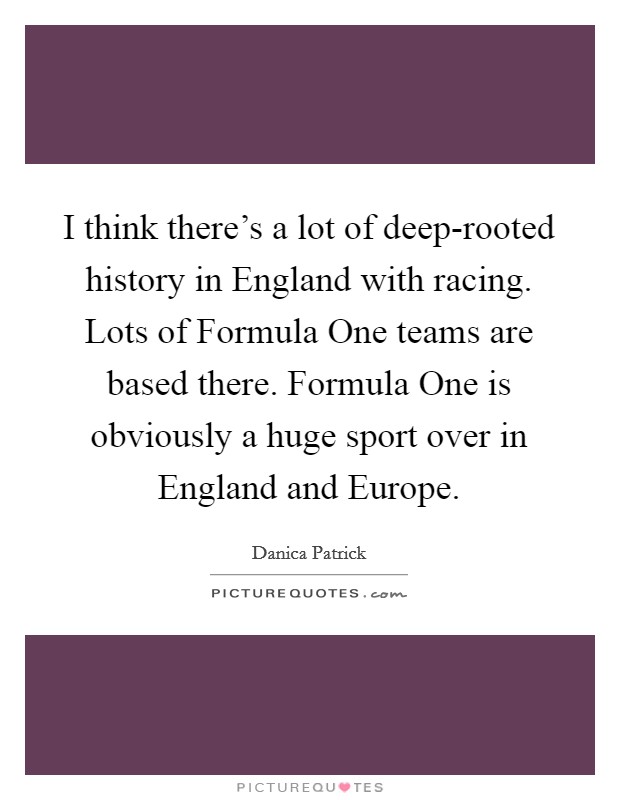 I think there's a lot of deep-rooted history in England with racing. Lots of Formula One teams are based there. Formula One is obviously a huge sport over in England and Europe. Picture Quote #1