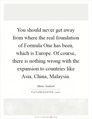 You should never get away from where the real foundation of Formula One has been, which is Europe. Of course, there is nothing wrong with the expansion to countries like Asia, China, Malaysia Picture Quote #1