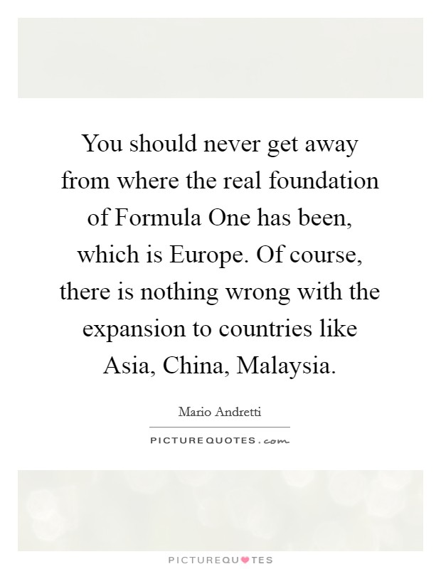 You should never get away from where the real foundation of Formula One has been, which is Europe. Of course, there is nothing wrong with the expansion to countries like Asia, China, Malaysia. Picture Quote #1
