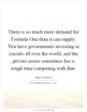 There is so much more demand for Formula One than it can supply. You have governments investing in circuits all over the world, and the private sector sometimes has a tough time competing with that Picture Quote #1