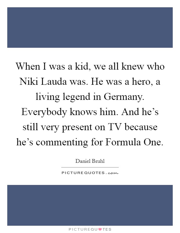 When I was a kid, we all knew who Niki Lauda was. He was a hero, a living legend in Germany. Everybody knows him. And he's still very present on TV because he's commenting for Formula One. Picture Quote #1