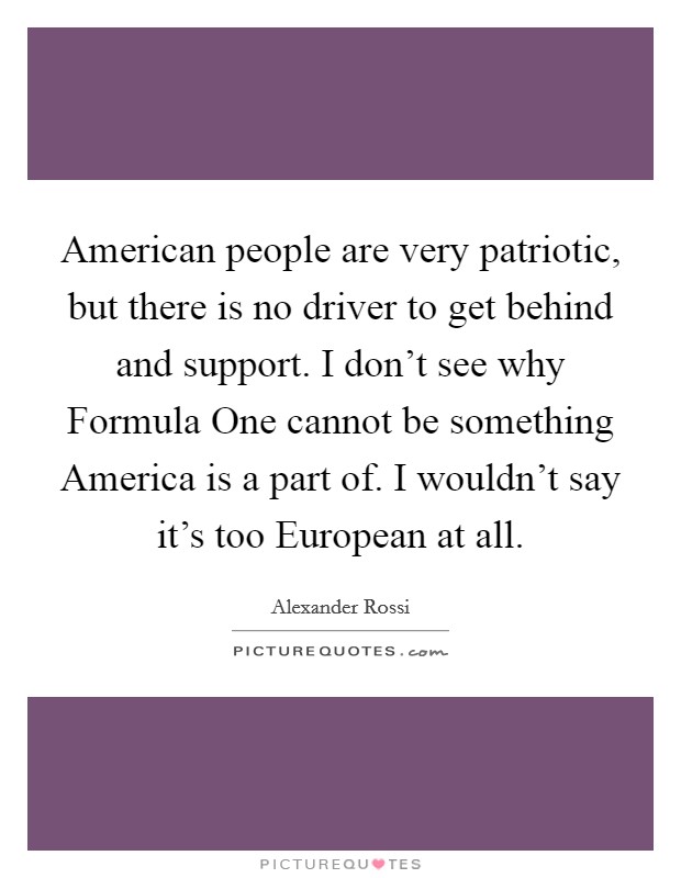 American people are very patriotic, but there is no driver to get behind and support. I don't see why Formula One cannot be something America is a part of. I wouldn't say it's too European at all. Picture Quote #1
