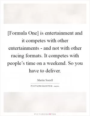 [Formula One] is entertainment and it competes with other entertainments - and not with other racing formats. It competes with people’s time on a weekend. So you have to deliver Picture Quote #1