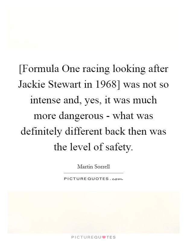 [Formula One racing looking after Jackie Stewart in 1968] was not so intense and, yes, it was much more dangerous - what was definitely different back then was the level of safety. Picture Quote #1