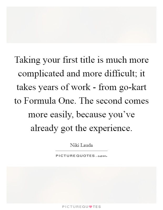 Taking your first title is much more complicated and more difficult; it takes years of work - from go-kart to Formula One. The second comes more easily, because you've already got the experience. Picture Quote #1