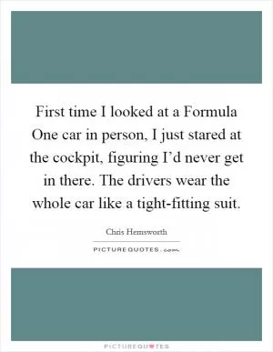 First time I looked at a Formula One car in person, I just stared at the cockpit, figuring I’d never get in there. The drivers wear the whole car like a tight-fitting suit Picture Quote #1