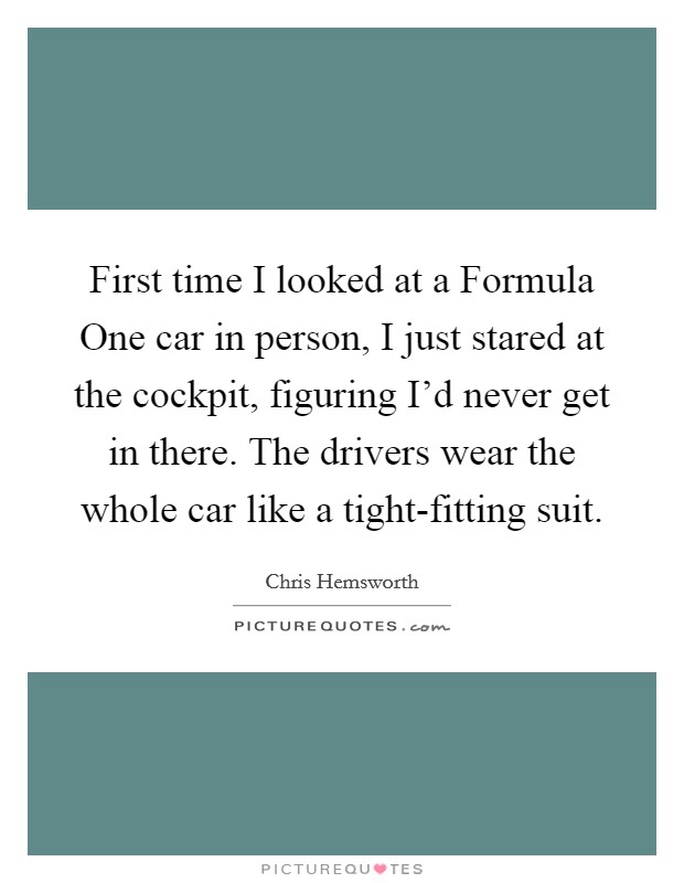 First time I looked at a Formula One car in person, I just stared at the cockpit, figuring I'd never get in there. The drivers wear the whole car like a tight-fitting suit. Picture Quote #1