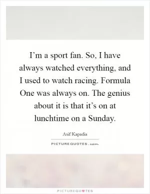 I’m a sport fan. So, I have always watched everything, and I used to watch racing. Formula One was always on. The genius about it is that it’s on at lunchtime on a Sunday Picture Quote #1