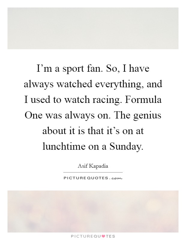 I'm a sport fan. So, I have always watched everything, and I used to watch racing. Formula One was always on. The genius about it is that it's on at lunchtime on a Sunday. Picture Quote #1