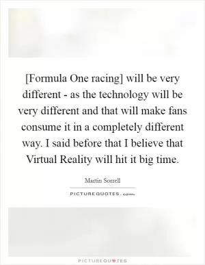 [Formula One racing] will be very different - as the technology will be very different and that will make fans consume it in a completely different way. I said before that I believe that Virtual Reality will hit it big time Picture Quote #1