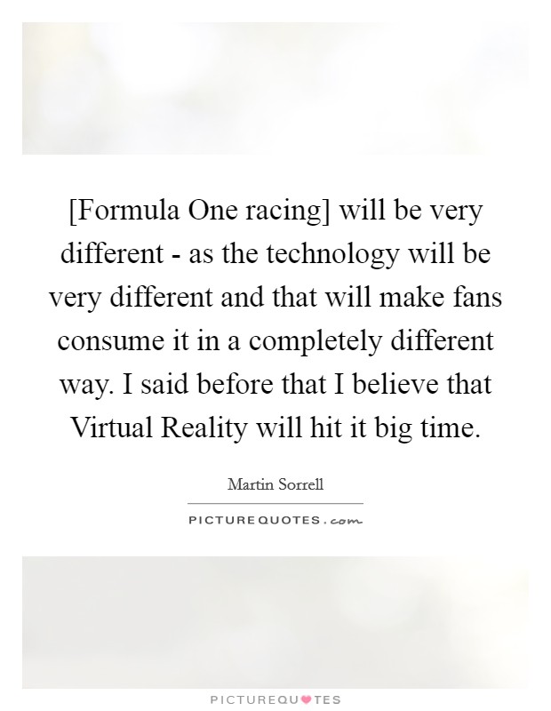 [Formula One racing] will be very different - as the technology will be very different and that will make fans consume it in a completely different way. I said before that I believe that Virtual Reality will hit it big time. Picture Quote #1