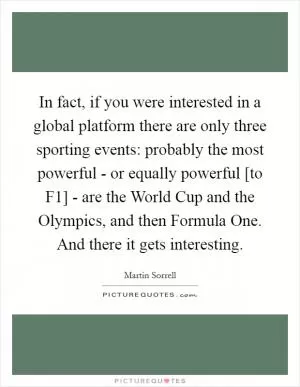 In fact, if you were interested in a global platform there are only three sporting events: probably the most powerful - or equally powerful [to F1] - are the World Cup and the Olympics, and then Formula One. And there it gets interesting Picture Quote #1