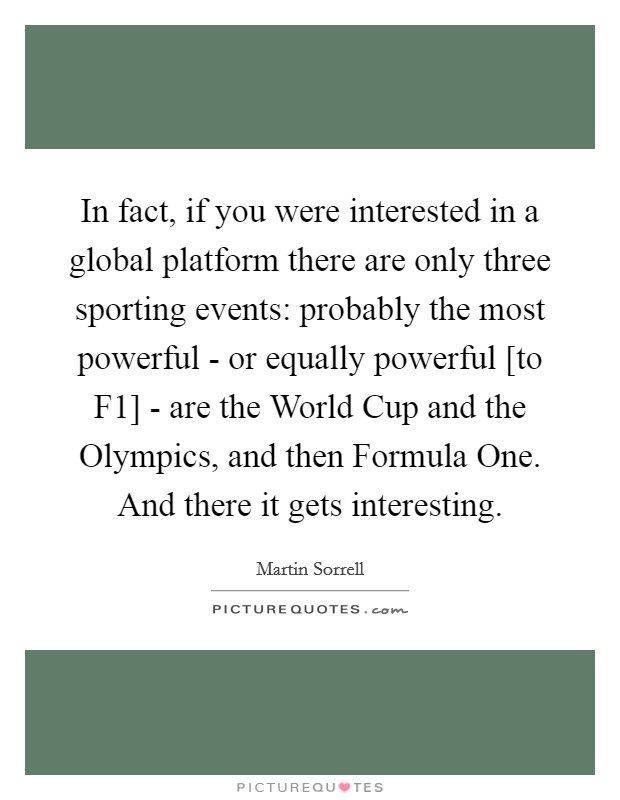 In fact, if you were interested in a global platform there are only three sporting events: probably the most powerful - or equally powerful [to F1] - are the World Cup and the Olympics, and then Formula One. And there it gets interesting. Picture Quote #1