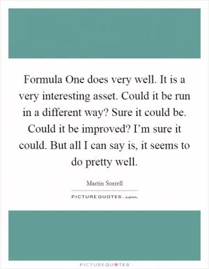 Formula One does very well. It is a very interesting asset. Could it be run in a different way? Sure it could be. Could it be improved? I’m sure it could. But all I can say is, it seems to do pretty well Picture Quote #1