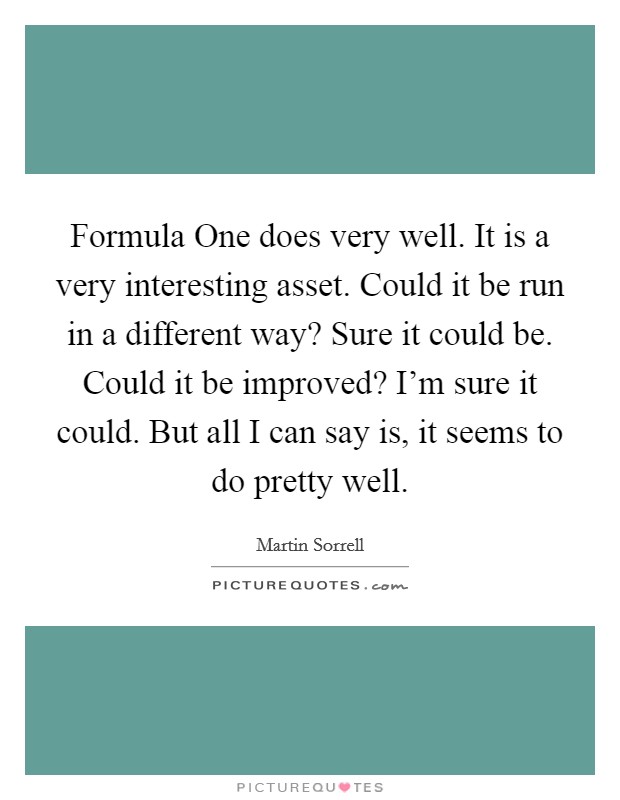 Formula One does very well. It is a very interesting asset. Could it be run in a different way? Sure it could be. Could it be improved? I'm sure it could. But all I can say is, it seems to do pretty well. Picture Quote #1