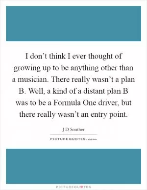 I don’t think I ever thought of growing up to be anything other than a musician. There really wasn’t a plan B. Well, a kind of a distant plan B was to be a Formula One driver, but there really wasn’t an entry point Picture Quote #1