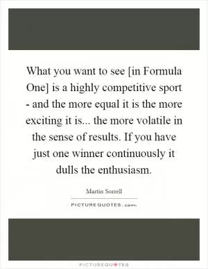 What you want to see [in Formula One] is a highly competitive sport - and the more equal it is the more exciting it is... the more volatile in the sense of results. If you have just one winner continuously it dulls the enthusiasm Picture Quote #1