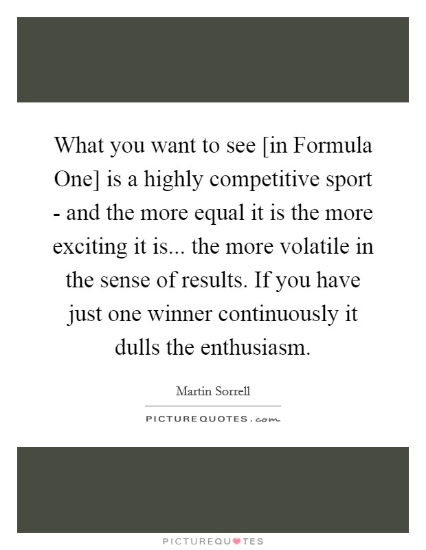 What you want to see [in Formula One] is a highly competitive sport - and the more equal it is the more exciting it is... the more volatile in the sense of results. If you have just one winner continuously it dulls the enthusiasm. Picture Quote #1