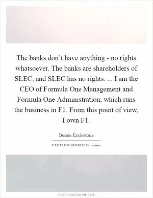 The banks don’t have anything - no rights whatsoever. The banks are shareholders of SLEC, and SLEC has no rights. ... I am the CEO of Formula One Management and Formula One Administration, which runs the business in F1. From this point of view, I own F1 Picture Quote #1