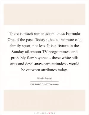 There is much romanticism about Formula One of the past. Today it has to be more of a family sport, not less. It is a fixture in the Sunday afternoon TV programmes, and probably flamboyance - those white silk suits and devil-may-care attitudes - would be outworn attributes today Picture Quote #1