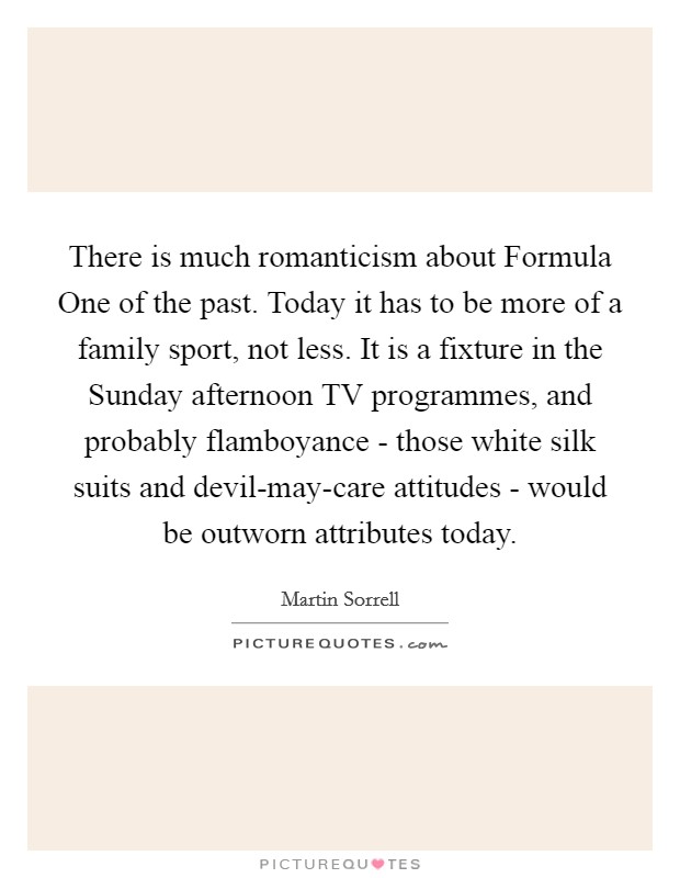 There is much romanticism about Formula One of the past. Today it has to be more of a family sport, not less. It is a fixture in the Sunday afternoon TV programmes, and probably flamboyance - those white silk suits and devil-may-care attitudes - would be outworn attributes today. Picture Quote #1