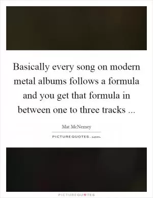 Basically every song on modern metal albums follows a formula and you get that formula in between one to three tracks  Picture Quote #1