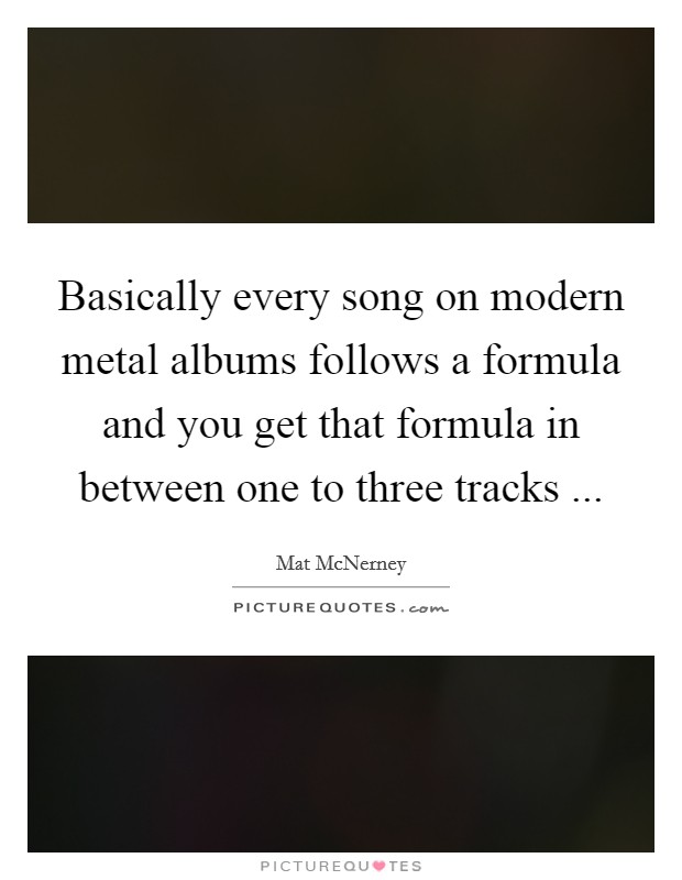 Basically every song on modern metal albums follows a formula and you get that formula in between one to three tracks ... Picture Quote #1