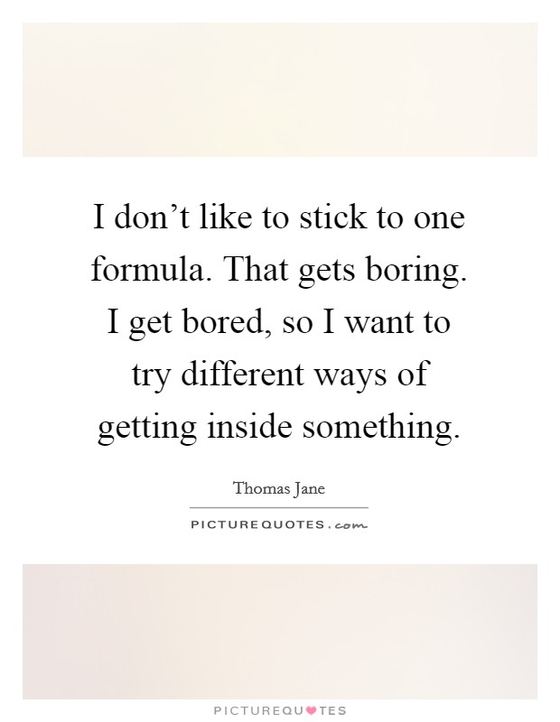 I don't like to stick to one formula. That gets boring. I get bored, so I want to try different ways of getting inside something. Picture Quote #1