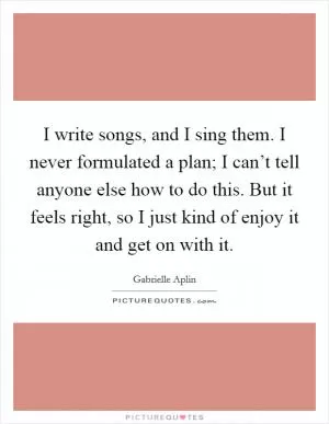 I write songs, and I sing them. I never formulated a plan; I can’t tell anyone else how to do this. But it feels right, so I just kind of enjoy it and get on with it Picture Quote #1