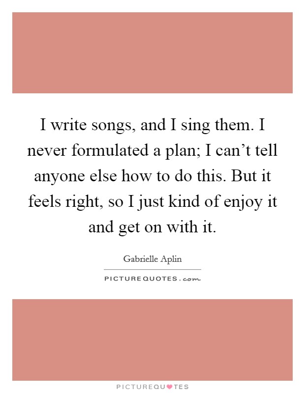 I write songs, and I sing them. I never formulated a plan; I can't tell anyone else how to do this. But it feels right, so I just kind of enjoy it and get on with it. Picture Quote #1