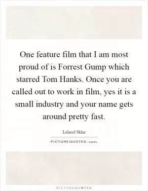 One feature film that I am most proud of is Forrest Gump which starred Tom Hanks. Once you are called out to work in film, yes it is a small industry and your name gets around pretty fast Picture Quote #1