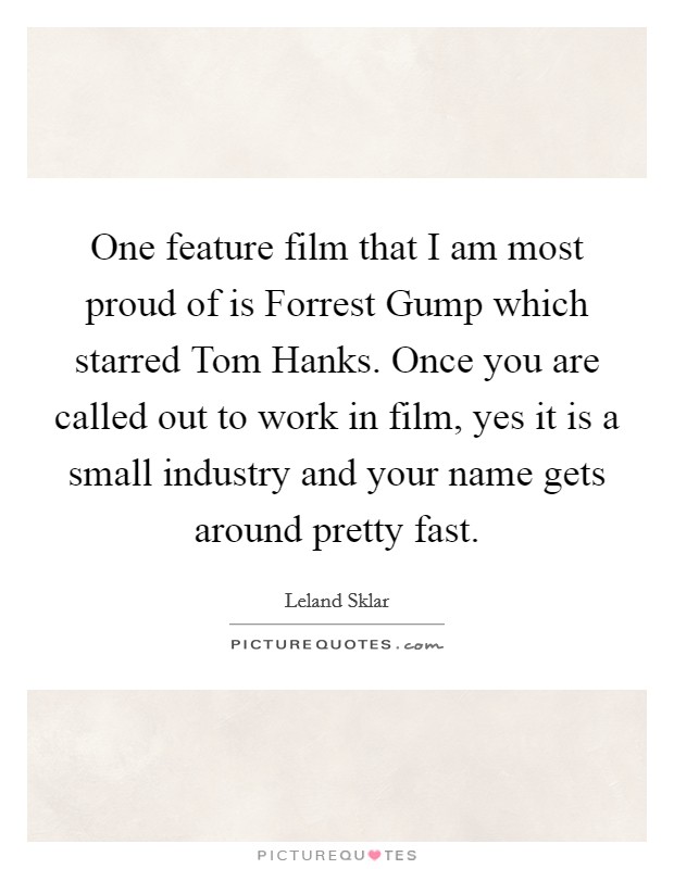 One feature film that I am most proud of is Forrest Gump which starred Tom Hanks. Once you are called out to work in film, yes it is a small industry and your name gets around pretty fast. Picture Quote #1