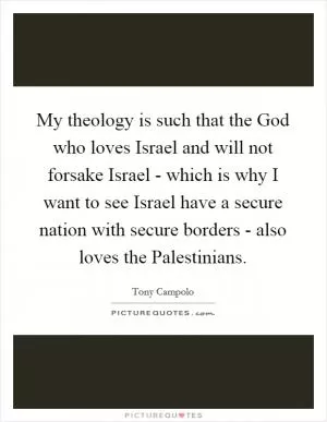 My theology is such that the God who loves Israel and will not forsake Israel - which is why I want to see Israel have a secure nation with secure borders - also loves the Palestinians Picture Quote #1